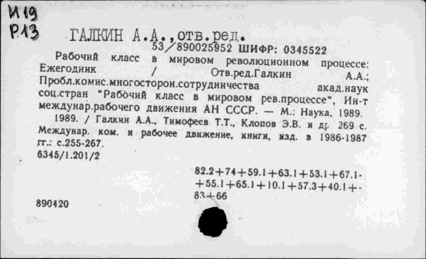 ﻿РАЗ ГАЛКИН А.А.,отв.ред 53/890025952 I
Рабочий класс
Ежегодник
53/890025952 ШИФР: 0345522 в мировом революционном процессе: /	Отв.ред.Галкин	А.А.;
Пробл.комис.многосторон.сотрудничества акад.наук соц.стран “Рабочий класс в мировом рев.процессе“, Ин-т междунар.рабочего движения АН СССР. - М.: Наука. 1989.
1989. / Галкин А.А., Тимофеев Т.Т., Клопов Э.В. и др 269 с. Междунар. ком. и рабочее движение, книги, изд. в 1986-1987 гг.: с.255-267.
6345/1.201/2
890420
82.2+74 + 59.1 +63.1 + 53.1 + 67.1 -+55.1 +65.1 + 10.1 +57.3+40.1 +-83+66